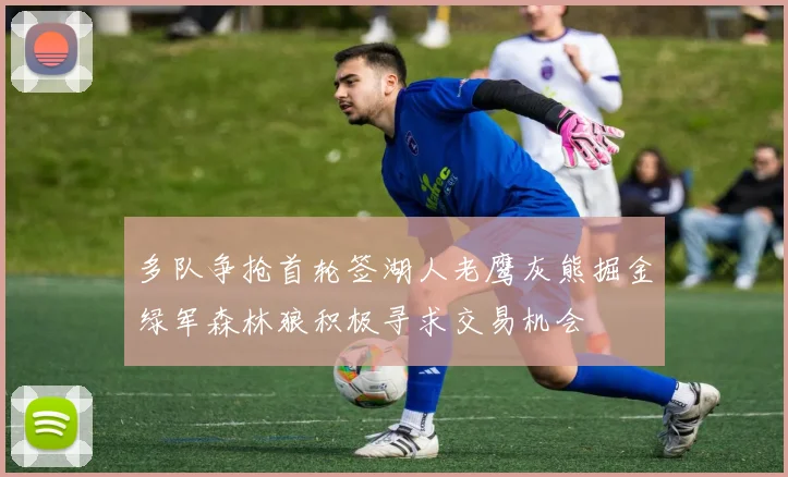 多队争抢首轮签湖人老鹰灰熊掘金绿军森林狼积极寻求交易机会